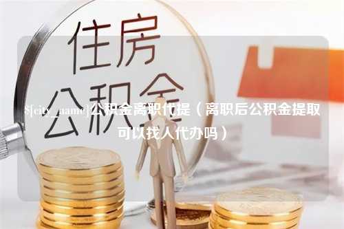 姜堰公积金离职代提（离职后公积金提取可以找人代办吗）