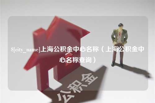 姜堰上海公积金中心名称（上海公积金中心名称查询）