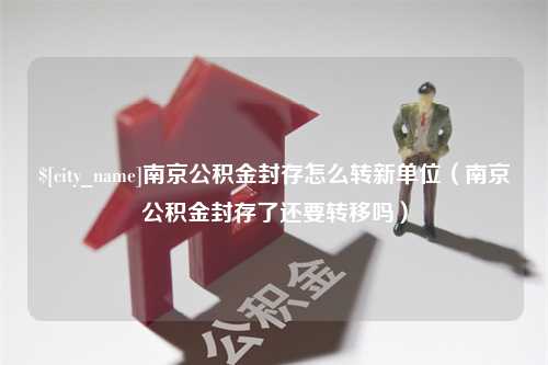 姜堰南京公积金封存怎么转新单位（南京公积金封存了还要转移吗）