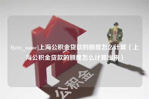 姜堰上海公积金贷款的额度怎么计算（上海公积金贷款的额度怎么计算出来）